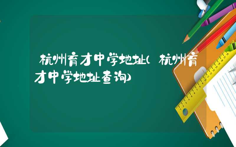 杭州育才中学地址（杭州育才中学地址查询）