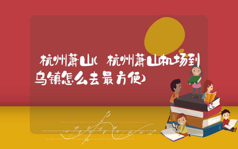杭州萧山（杭州萧山机场到乌镇怎么去最方便）