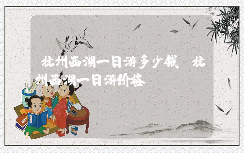 杭州西湖一日游多少钱(杭州西湖一日游价格)