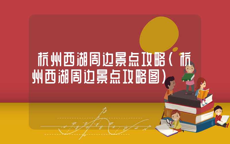 杭州西湖周边景点攻略（杭州西湖周边景点攻略图）