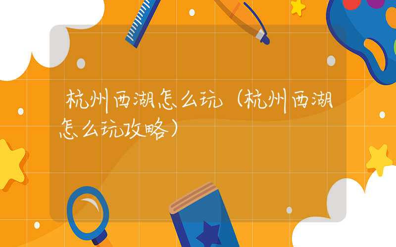 杭州西湖怎么玩（杭州西湖怎么玩攻略）