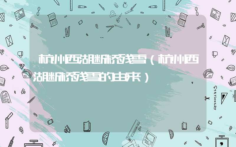 杭州西湖断桥残雪（杭州西湖断桥残雪的由来）