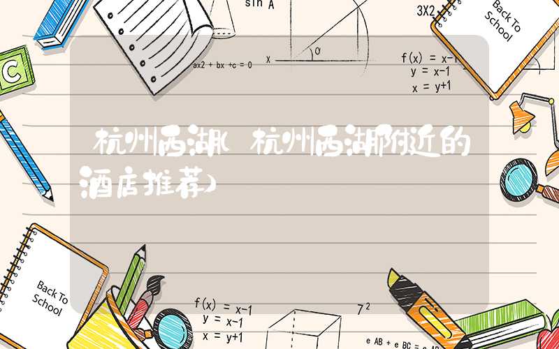 杭州西湖（杭州西湖附近的酒店推荐）