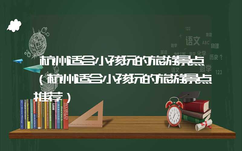 杭州适合小孩玩的旅游景点（杭州适合小孩玩的旅游景点推荐）