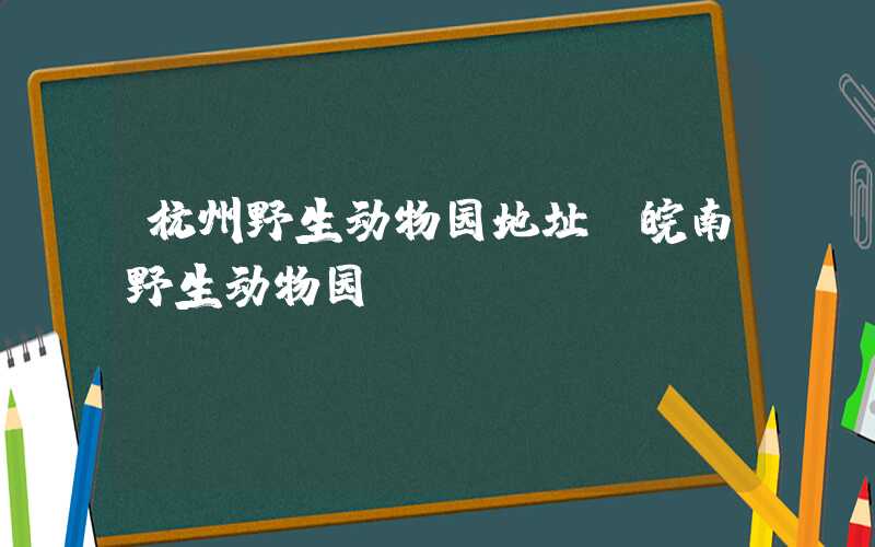 杭州野生动物园地址（皖南野生动物园）
