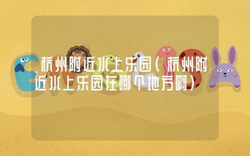 杭州附近水上乐园（杭州附近水上乐园在哪个地方啊）