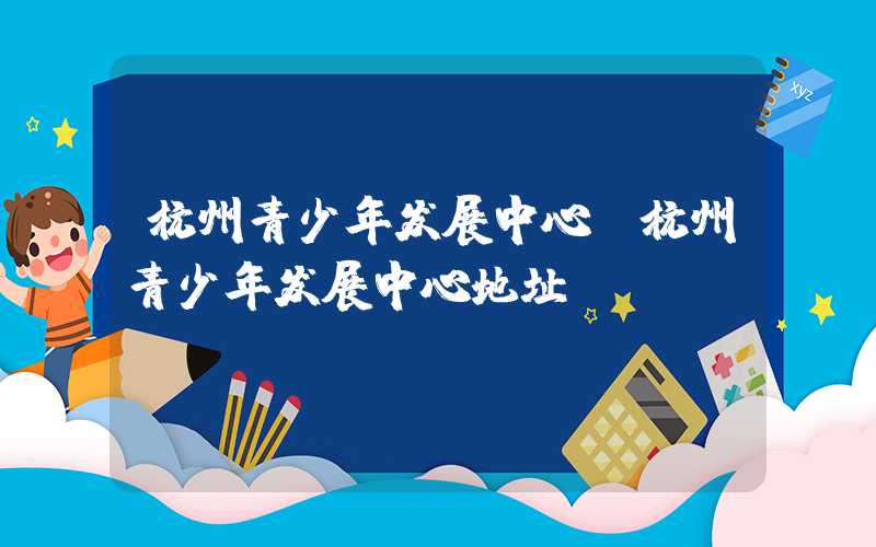 杭州青少年发展中心（杭州青少年发展中心地址）