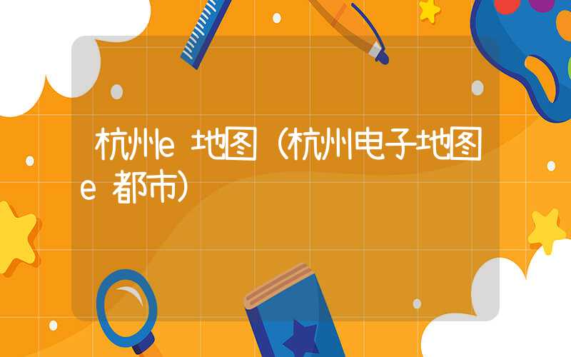 杭州e地图(杭州电子地图e都市)