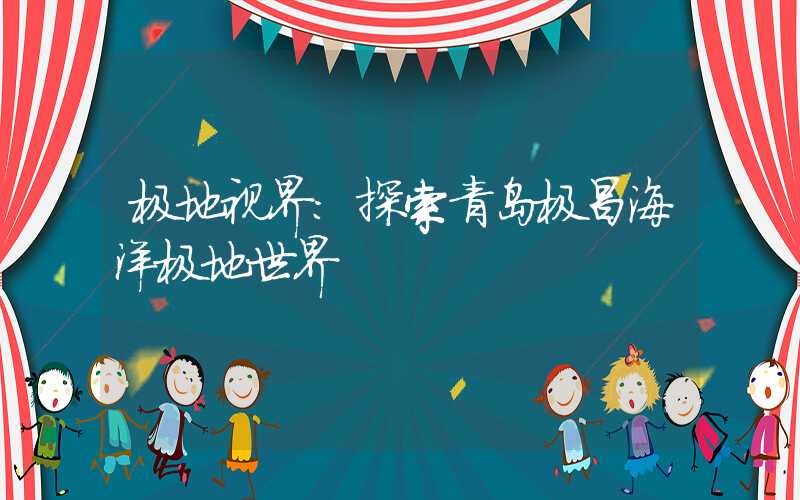 极地视界：探索青岛极昌海洋极地世界
