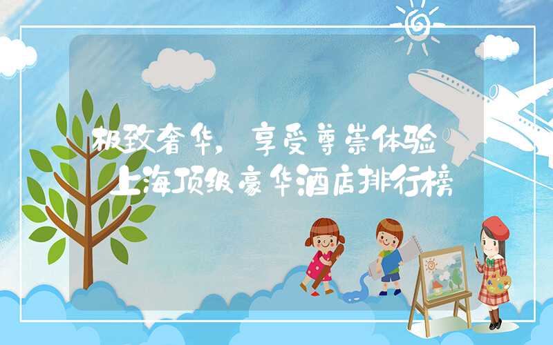 极致奢华，享受尊崇体验——上海顶级豪华酒店排行榜
