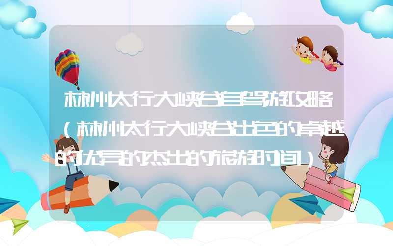 林州太行大峡谷自驾游攻略（林州太行大峡谷出色的卓越的优异的杰出的旅游时间）