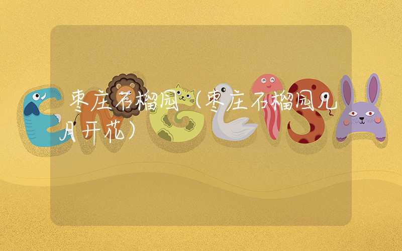 枣庄石榴园(枣庄石榴园几月开花)
