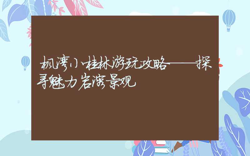 枫湾小桂林游玩攻略——探寻魅力岩溶景观