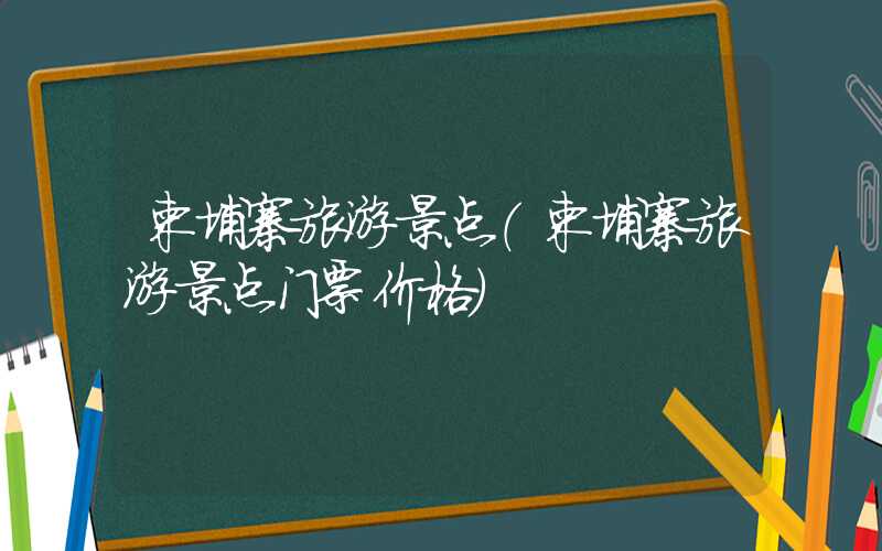 柬埔寨旅游景点（柬埔寨旅游景点门票价格）