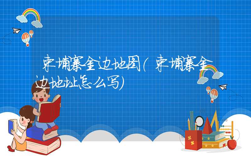 柬埔寨金边地图（柬埔寨金边地址怎么写）