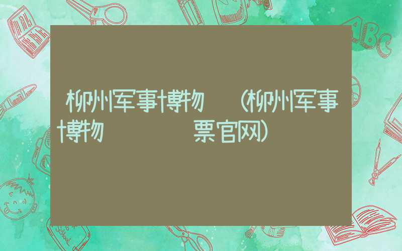 柳州军事博物馆（柳州军事博物馆预约门票官网）