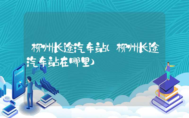 柳州长途汽车站（柳州长途汽车站在哪里）