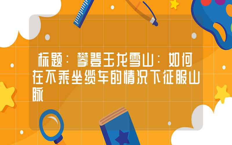标题:攀登玉龙雪山:如何在不乘坐缆车的情况下征服山脉