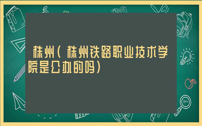 株州（株州铁路职业技术学院是公办的吗）