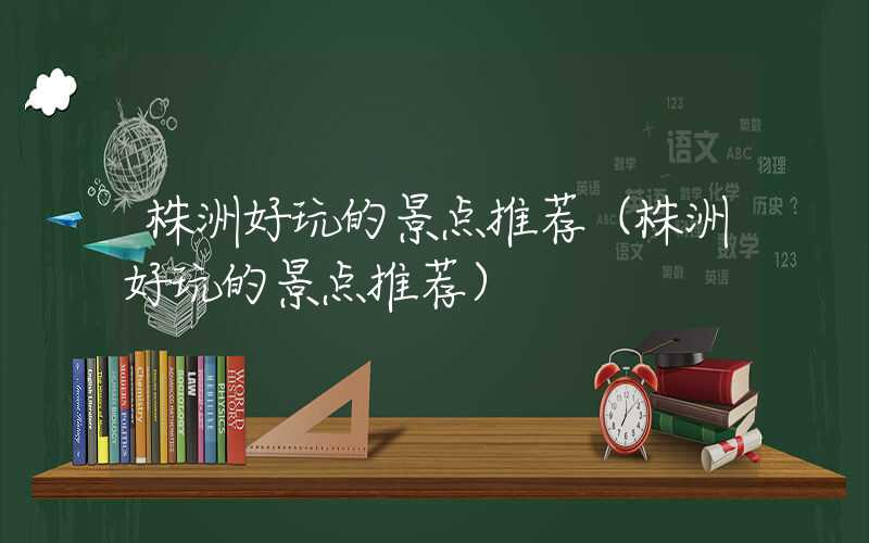 株洲好玩的景点推荐（株洲好玩的景点推荐）