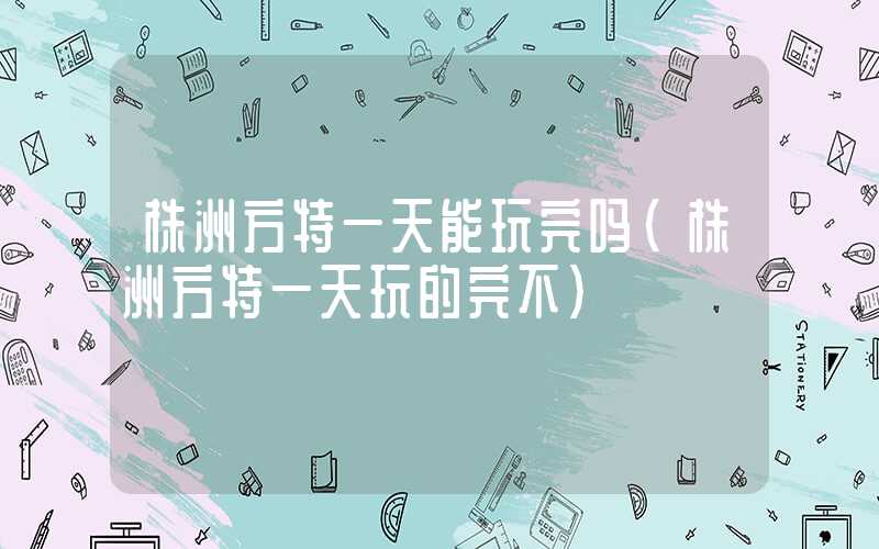 株洲方特一天能玩完吗（株洲方特一天玩的完不）