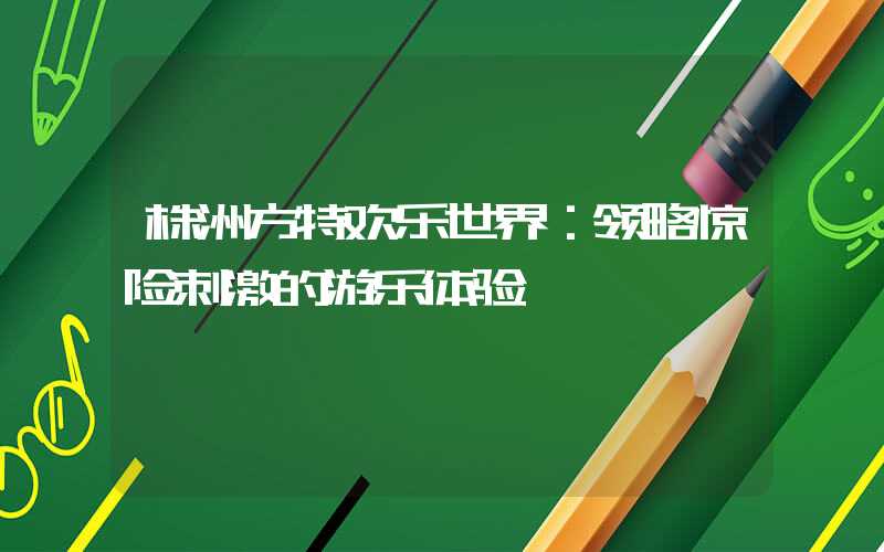 株洲方特欢乐世界：领略惊险刺激的游乐体验
