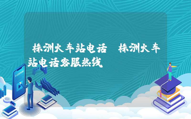 株洲火车站电话（株洲火车站电话客服热线）