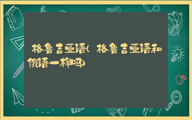 格鲁吉亚语（格鲁吉亚语和俄语一样吗）