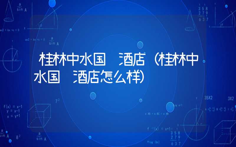 桂林中水国际酒店（桂林中水国际酒店怎么样）