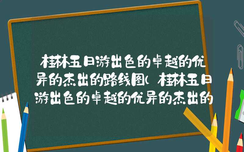 桂林五日游出色的卓越的优异的杰出的路线图（桂林五日游出色的卓越的优异的杰出的路线图高清）