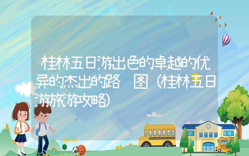桂林五日游出色的卓越的优异的杰出的路线图（桂林五日游旅游攻略）