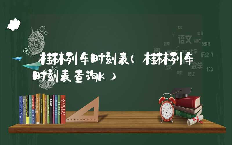 桂林列车时刻表（桂林列车时刻表查询K）