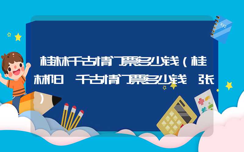 桂林千古情门票多少钱（桂林阳朔千古情门票多少钱一张）