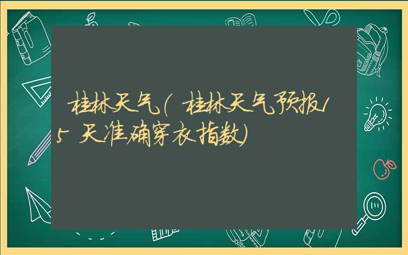 桂林天气（桂林天气预报15天准确穿衣指数）