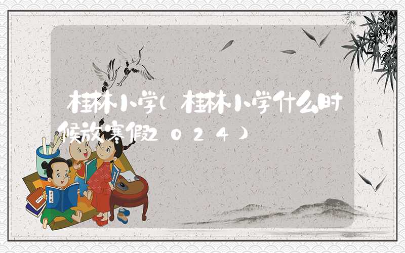 桂林小学(桂林小学什么时候放寒假2024)