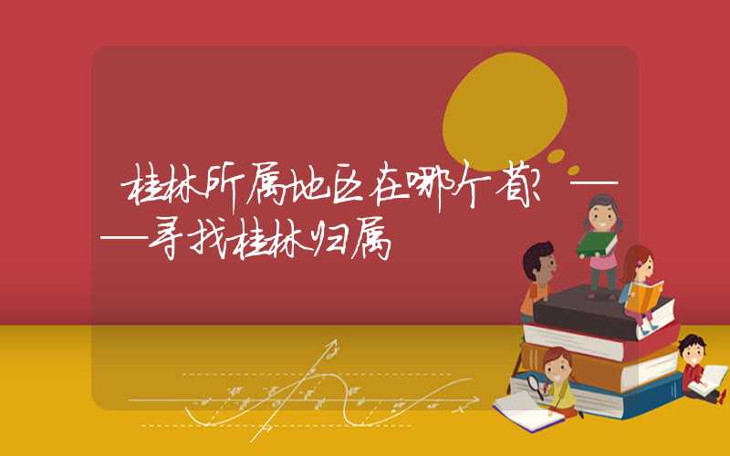 桂林所属地区在哪个省？──寻找桂林归属