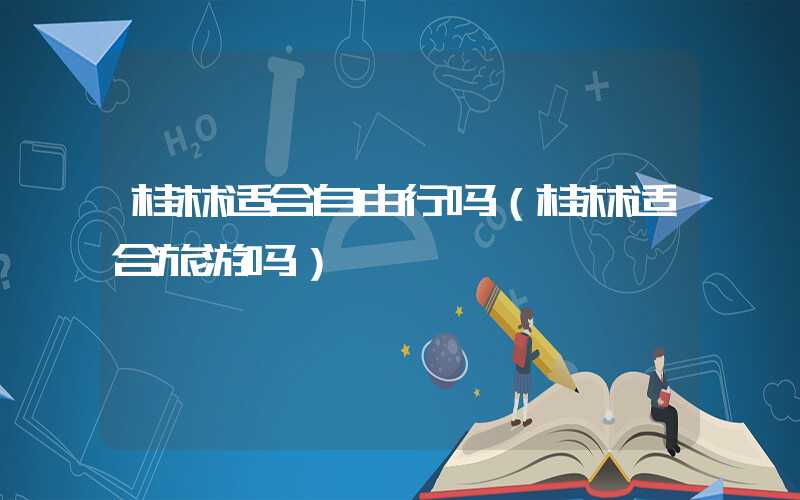 桂林适合自由行吗（桂林适合旅游吗）