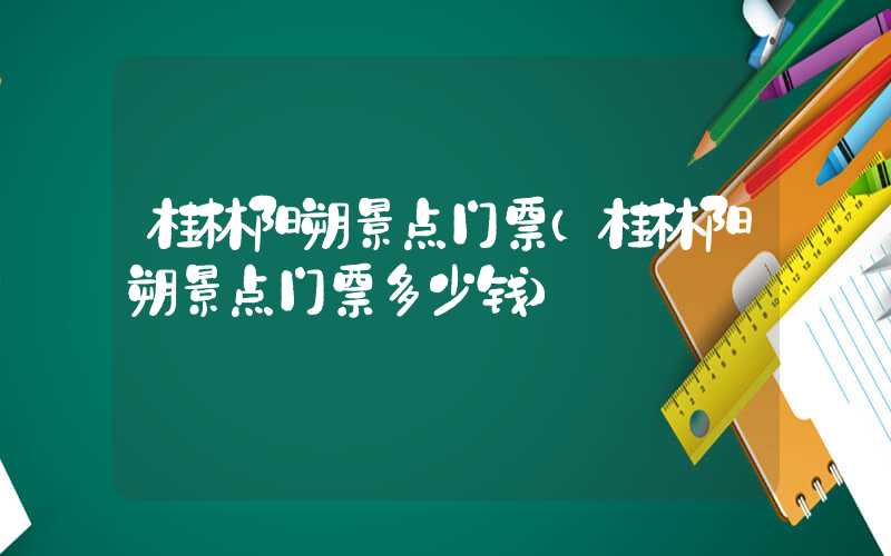桂林阳朔景点门票（桂林阳朔景点门票多少钱）