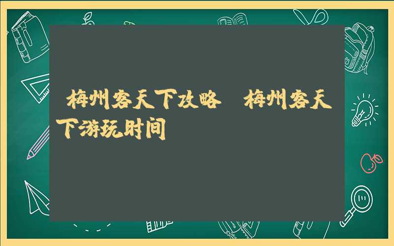 梅州客天下攻略（梅州客天下游玩时间）