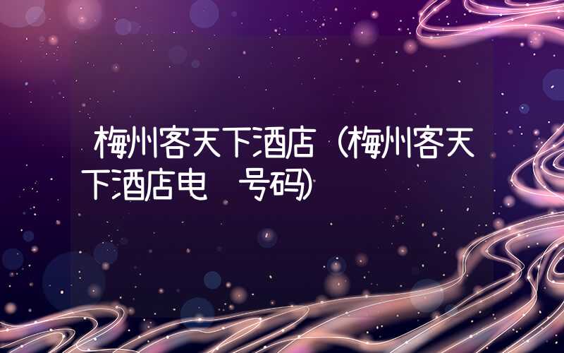 梅州客天下酒店(梅州客天下酒店电话号码)