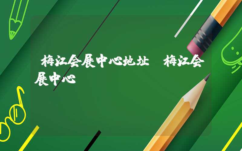 梅江会展中心地址（梅江会展中心）