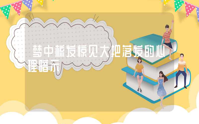梦中梳发惊见大把落发的心理暗示