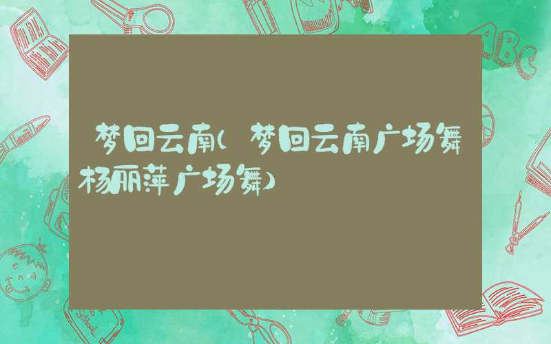 梦回云南（梦回云南广场舞杨丽萍广场舞）