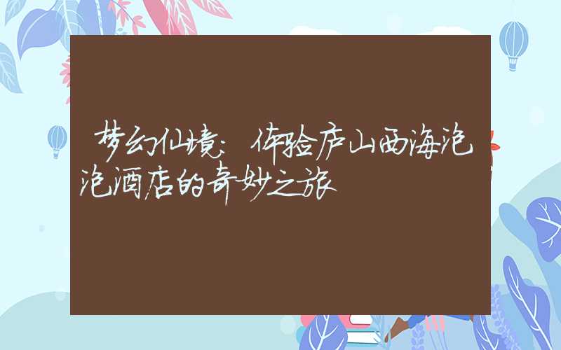 梦幻仙境:体验庐山西海泡泡酒店的奇妙之旅