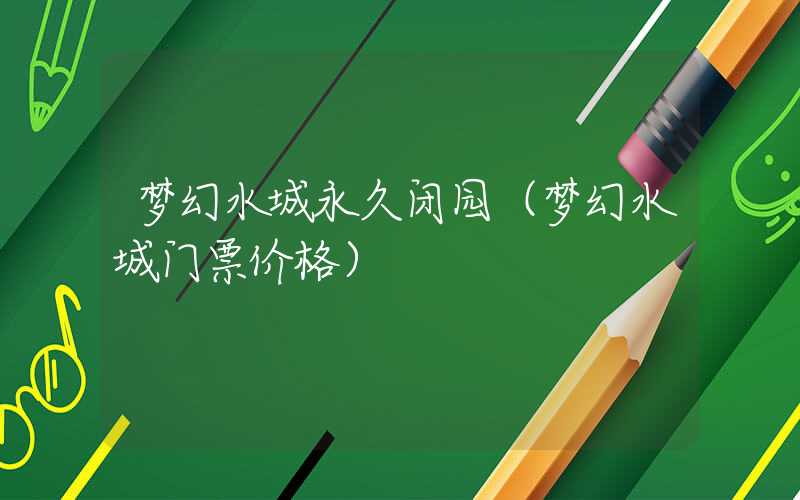 梦幻水城永久闭园（梦幻水城门票价格）