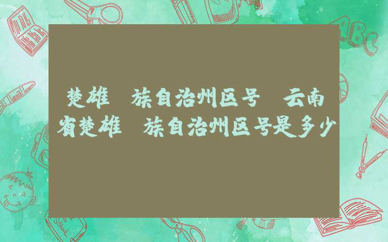 楚雄彝族自治州区号（云南省楚雄彝族自治州区号是多少）