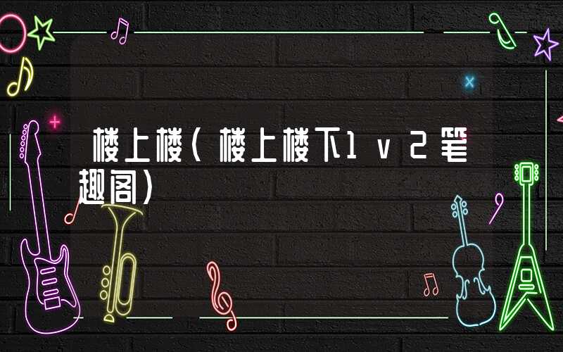 楼上楼（楼上楼下1v2笔趣阁）