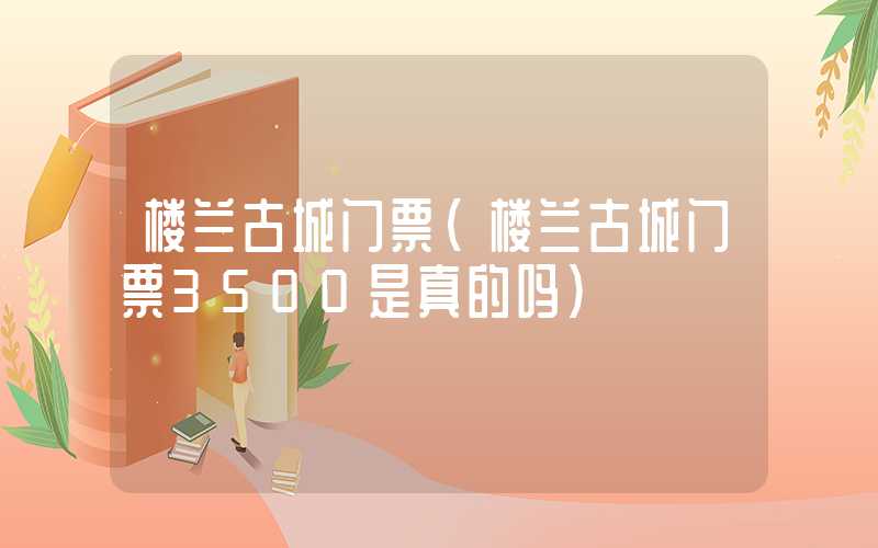 楼兰古城门票（楼兰古城门票3500是真的吗）