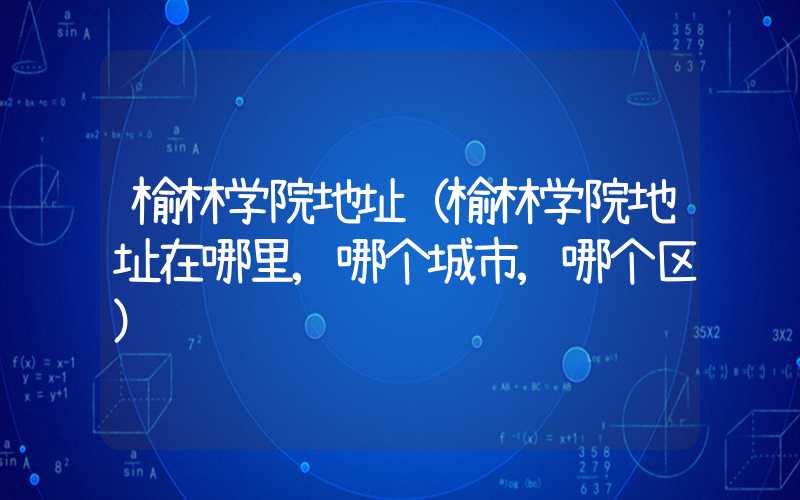 榆林学院地址（榆林学院地址在哪里,哪个城市,哪个区）