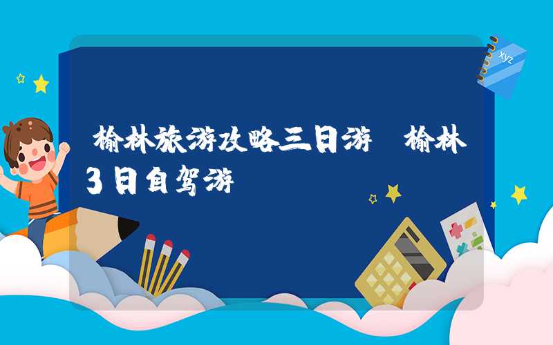 榆林旅游攻略三日游（榆林3日自驾游）
